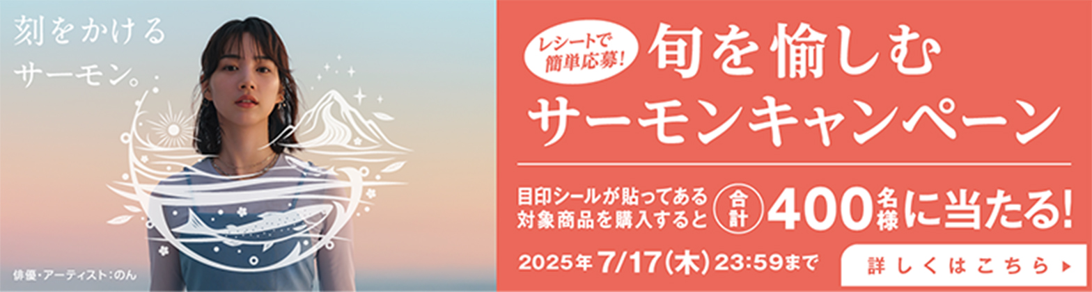 刻をかけるサーモン。俳優・アーティスト:のん レシートで簡単応募! 旬を愉しむサーモンキャンペーン 目印シールが貼ってある対象商品を購入すると合計400名様に当たる! 2025年7/17（木）23:59まで 詳しくはこちら