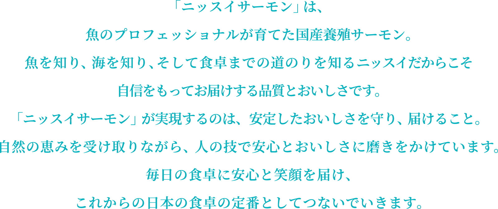「ニッスイサーモン」は、魚のプロフェッショナルが育てた国産養殖サーモン。魚を知り、海を知り、そして食卓までの道のりを知るニッスイだからこそ自信をもってお届けする品質とおいしさです。「ニッスイサーモン」が実現するのは、安定したおいしさを守り、届けること。自然の恵みを受け取りながら、人の技で安心とおいしさに磨きをかけています。毎日の食卓に安心と笑顔を届け、これからの日本の食卓の定番としてつないでいきます。