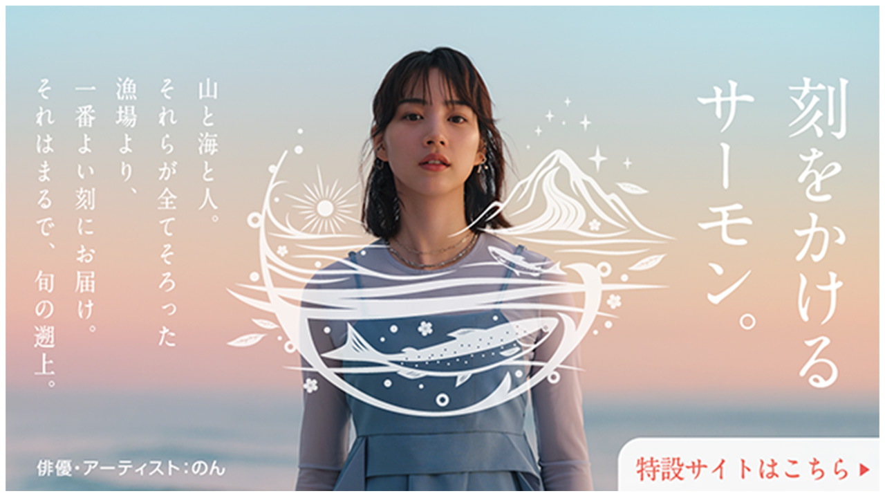 刻をかけるサーモン。 山と海と人。それらが全てそろった漁場より、一番よい刻にお届け。それはまるで、旬の遡上。 俳優・アーティスト：のん 特設サイトはこちら
