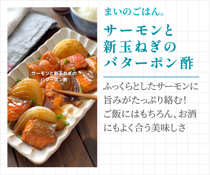まいのごはん。 サーモンと新玉ねぎのバターポン酢 ふっくらとしたサーモンに旨みがたっぷり絡む！ご飯にはもちろん、お酒にもよく合う美味しさ