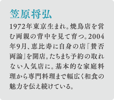 笠原将弘 1972年東京生まれ。焼鳥店を営む両親の背中を見て育つ。2004年9月、恵比寿に自身の店「賛否両論」を開店。たちまち予約の取れない人気店に。基本的な家庭料理から専門料理まで幅広く和食の魅力を伝え続けている。