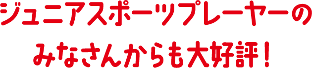 ジュニアスポーツプレーヤーのみなさんからも大好評!