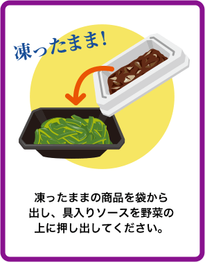凍ったままの商品を袋から出し、具入りソースを野菜の上に押し出してください。