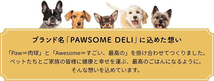 ブランド名「PAWSOME DELI」に込めた想い：「Paw＝肉球」と「Awesome＝すごい、最高の」を掛け合わせてつくりました。ペットたちとご家族の皆様に健康と幸せを運ぶ、最高のごはんになるように。そんな想いを込めています。
