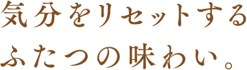 気分をリセットするふたつの味わい。