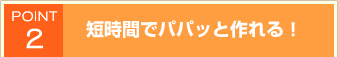 POINT2 短時間でパパッと作れる！
