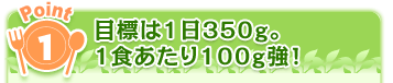 Point1 目標は1日350g。1食あたり100g強！