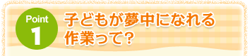 Point1 子どもが夢中になれる作業って？