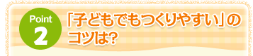 Point2 「子どもでもつくりやすい」のコツは？