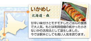 いかめし
北海道・森
甘辛い味付けとモチモチしたごはんの食感で大人気。もとは利用価値の低かった小さないかの活用法として誕生しました。今では駅弁としても高い人気を誇ります。