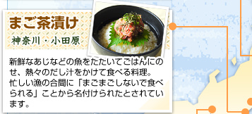 まご茶漬け
神奈川・小田原
新鮮なあじなどの魚をたたいてごはんにのせ、熱々のだし汁をかけて食べる料理。忙しい漁の合間に「まごまごしないで食べられる」ことから名付けられたとされています。