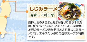 しじみラーメン
青森・五所川原
白神山地の湧き水と海水が混じり合う十三湖は、ギュッとうま味の詰まったしじみの産地。地元のラーメン店が発祥とされるしじみラーメンは、エキスたっぷりの塩味スープが特徴です。