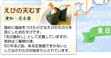 えびの天むす
愛知・名古屋
強めに塩味をつけた小さなえびの天ぷらを具にしたおむすびです。「名古屋めし」として定着していますが、発祥は三重県の津。50年ほど前、ある定食屋でまかないとして出されたのが始まりとされています