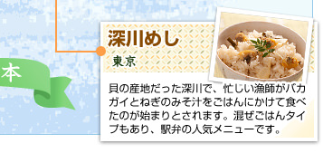 深川めし
東京
貝の産地だった深川で、忙しい漁師がバカガイとねぎのみそ汁をごはんにかけて食べたのが始まりとされます。混ぜごはんタイプもあり、駅弁の人気メニューです。