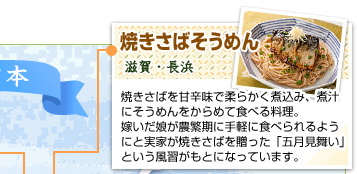 焼きさばそうめん
滋賀・長浜
焼きさばを甘辛味で柔らかく煮込み、煮汁にそうめんをからめて食べる料理。嫁いだ娘が農繁期に手軽に食べられるようにと実家が焼きさばを贈った「五月見舞い」という風習がもとになっています。