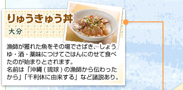 りゅうきゅう丼
大分
漁師が獲れた魚をその場でさばき、しょうゆ・酒・薬味につけてごはんにのせて食べたのが始まりとされます。名前は「沖縄(琉球)の漁師から伝わったから」「千利休に由来する」など諸説あり。