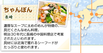ちゃんぽん
長崎
濃厚なスープに太めのめんが特徴の、具だくさんなめん料理。明治30年代に長崎の中国料理店で考案されたといわれます。具材には近海で獲れるシーフードがたっぷりと使われます。
