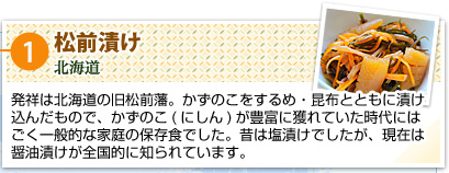 ①松前漬け
北海道
発祥は北海道の旧松前藩。かずのこをするめ・昆布とともに漬け込んだもので、かずのこ（にしん）が豊富に獲れていた時代にはごく一般的な家庭の保存食でした。昔は塩漬けでしたが、現在は醤油漬けが全国的に知られています。