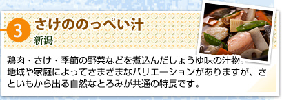 ③さけののっぺい汁
新潟
鶏肉・さけ・季節の野菜などを煮込んだしょうゆ味の汁物。
地域や家庭によってさまざまなバリエーションがありますが、さといもから出る自然なとろみが共通の特長です。