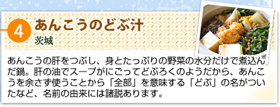 ④あんこうのどぶ汁
茨城
あんこうの肝をつぶし、身とたっぷりの野菜の水分だけで煮込んだ鍋。肝の油でスープがにごってどぶろくのようだから、あんこうを余さず使うことから「全部」を意味する「どぶ」の名がついたなど、名前の由来には諸説あります。