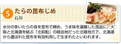 ⑤たらの昆布じめ
石川
水分の多いたらの身を昆布で締め、うま味を凝縮した逸品に。大阪と北海道を結ぶ「北前船」の経由地だった北陸地方で、北海道から運ばれた昆布を有効利用して生まれたといわれます。