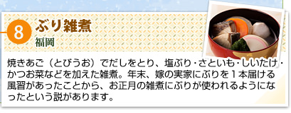 ⑧ぶり雑煮
福岡
焼きあご（とびうお）でだしをとり、塩ぶり・さといも・しいたけ・かつお菜などを加えた雑煮。年末、嫁の実家にぶりを1本届ける風習があったことから、お正月の雑煮にぶりが使われるようになったという説があります。