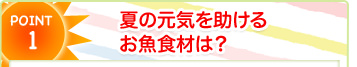 POINT1 夏の元気を助けるお魚食材は？