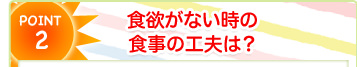 POINT2 食欲がない時の食事の工夫は？