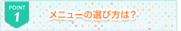 POINT1 メニューの選び方は？