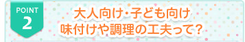 POINT2 大人向け・子ども向け
味付けや調理の工夫って？