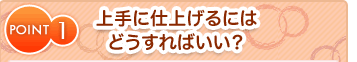 POINT1 上手に仕上げるにはどうすればいい？