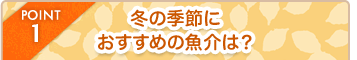 POINT1 冬の季節におすすめの魚介は？