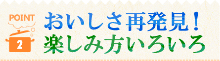 POINT2 おいしさ再発見！楽しみ方いろいろ