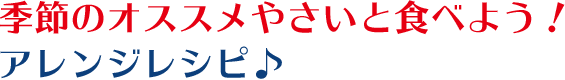 季節のオススメやさいと食べよう！アレンジレシピ♪