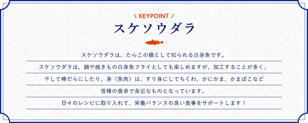 スケソウダラ スケソウダラは、たらこの親として知られる白身魚です。スケソウダラは、鍋や焼きもの白身魚フライとしても楽しめますが、加工することが多く、干して棒だらにしたり、身（魚肉）は、すり身にしてちくわ、かにかま、かまぼこなど皆様の食卓で身近なものとなっています。日々のレシピに取り入れて、栄養バランスの良い食事をサポートします！