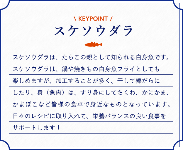 スケソウダラ スケソウダラは、たらこの親として知られる白身魚です。スケソウダラは、鍋や焼きもの白身魚フライとしても楽しめますが、加工することが多く、干して棒だらにしたり、身（魚肉）は、すり身にしてちくわ、かにかま、かまぼこなど皆様の食卓で身近なものとなっています。日々のレシピに取り入れて、栄養バランスの良い食事をサポートします！