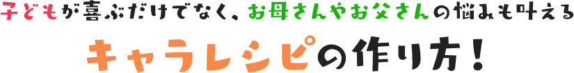 子どもが喜ぶだけでなく、お母さんやお父さんの悩みも叶えるキャラレシピの作り方!