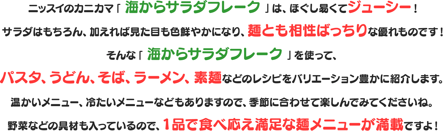 ニッスイのカニカマ「 海からサラダフレーク 」は、
					 ほぐし易くてジューシー！
					 サラダはもちろん、加えれば見た目も色鮮やかになり、麺とも相性ばっちりな優れものです！
					 そんな「 海からサラダフレーク 」を使って、パスタ、うどん、そば、ラーメン、素麺などのレシピをバリエーション豊かに紹介します。
					 温かいメニュー、冷たいメニューなどもありますので、季節に合わせて楽しんでみてくださいね。
					 野菜などの具材も入っているので、１品で食べ応え満足な麺メニューが満載ですよ！